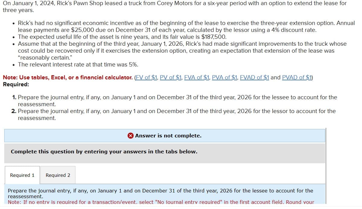 On January 1, 2024, Rick's Pawn Shop leased a truck from Corey Motors for a six-year period with an option to extend the lease for
three years.
• Rick's had no significant economic incentive as of the beginning of the lease to exercise the three-year extension option. Annual
lease payments are $25,000 due on December 31 of each year, calculated by the lessor using a 4% discount rate.
• The expected useful life of the asset is nine years, and its fair value is $187,500.
• Assume that at the beginning of the third year, January 1, 2026, Rick's had made significant improvements to the truck whose
cost could be recovered only if it exercises the extension option, creating an expectation that extension of the lease was
"reasonably certain."
⚫ The relevant interest rate at that time was 5%.
Note: Use tables, Excel, or a financial calculator. (EV of $1, PV of $1, EVA of $1. PVA of $1. EVAD of $1 and PVAD of $1)
Required:
1. Prepare the journal entry, if any, on January 1 and on December 31 of the third year, 2026 for the lessee to account for the
reassessment.
2. Prepare the journal entry, if any, on January 1 and on December 31 of the third year, 2026 for the lessor to account for the
reassessment.
> Answer is not complete.
Complete this question by entering your answers in the tabs below.
Required 1 Required 2
Prepare the journal entry, if any, on January 1 and on December 31 of the third year, 2026 for the lessee to account for the
reassessment.
Note: If no entry is required for a transaction/event. select "No iournal entry required" in the first account field. Round your