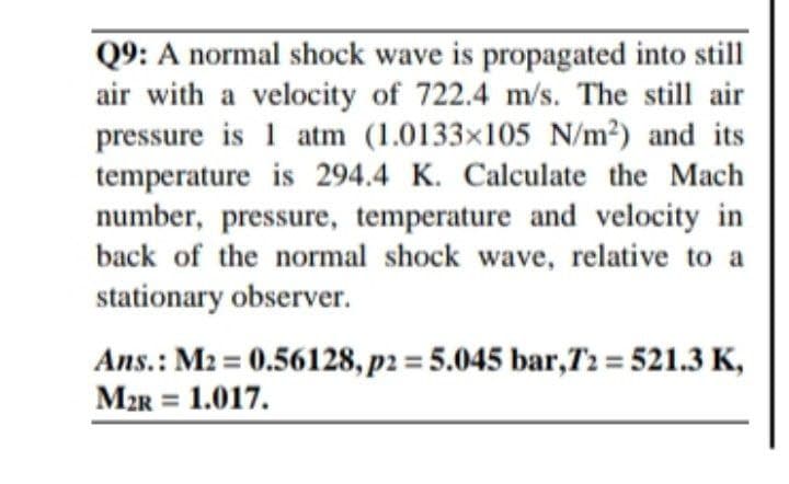 Q9: A normal shock wave is propagated into still
air with a velocity of 722.4 m/s. The still air
pressure is 1 atm (1.0133x105 N/m2) and its
temperature is 294.4 K. Calculate the Mach
number, pressure, temperature and velocity in
back of the normal shock wave, relative to a
stationary observer.
Ans.: M2 = 0.56128, p2 = 5.045 bar,T2 = 521.3 K,
M2R = 1.017.
