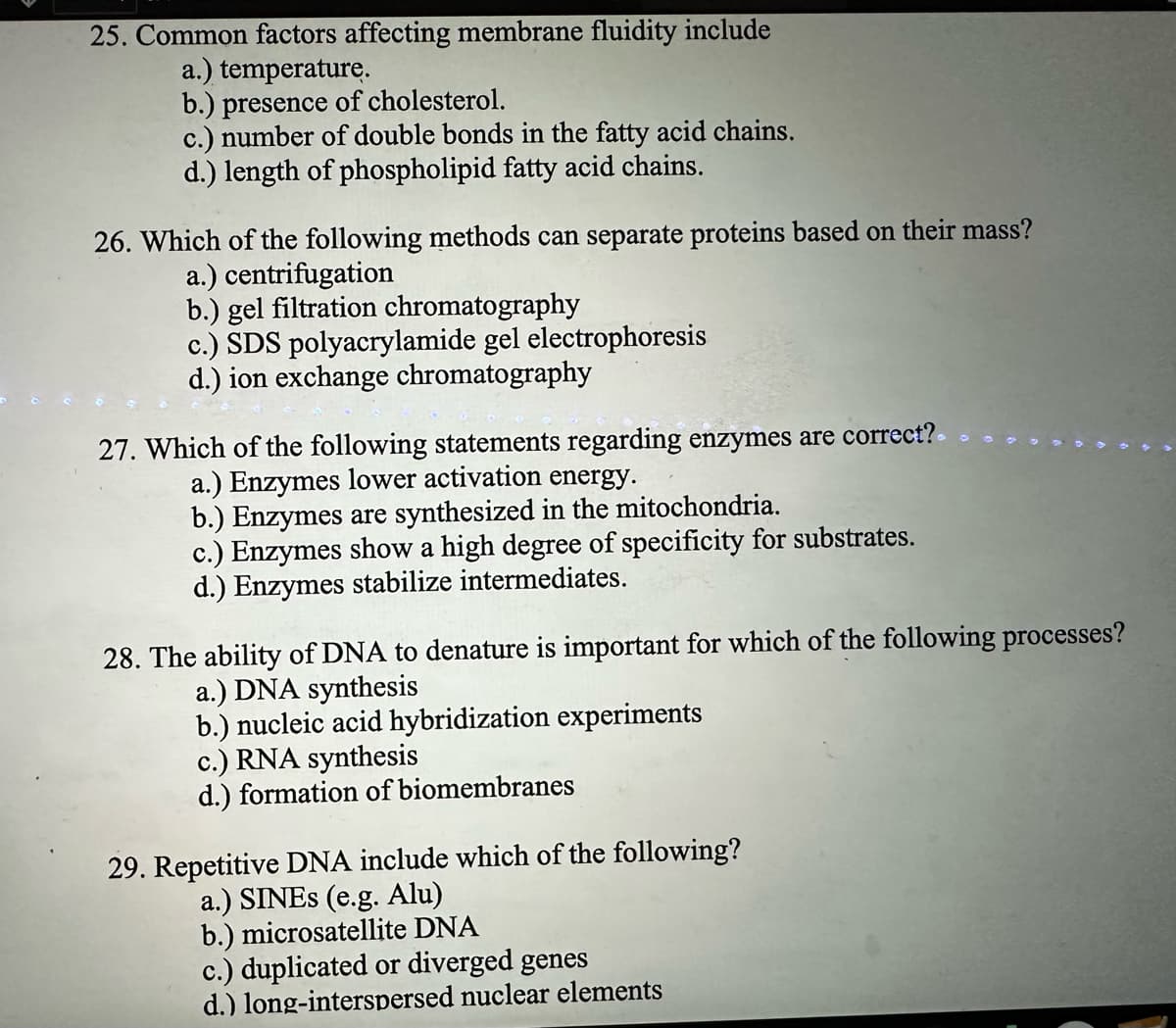 25. Common factors affecting membrane fluidity include
a.) temperature.
b.) presence of cholesterol.
c.) number of double bonds in the fatty acid chains.
d.) length of phospholipid fatty acid chains.
26. Which of the following methods can separate proteins based on their mass?
a.) centrifugation
b.) gel filtration chromatography
c.) SDS polyacrylamide gel electrophoresis
d.) ion exchange chromatography
27. Which of the following statements regarding enzymes are correct?
a.) Enzymes lower activation energy.
b.) Enzymes are synthesized in the mitochondria.
c.) Enzymes show a high degree of specificity for substrates.
d.) Enzymes stabilize intermediates.
28. The ability of DNA to denature is important for which of the following processes?
a.) DNA synthesis
b.) nucleic acid hybridization experiments
c.) RNA synthesis
d.) formation of biomembranes
29. Repetitive DNA include which of the following?
a.) SINES (e.g. Alu)
b.) microsatellite DNA
c.) duplicated or diverged genes
d.) long-interspersed nuclear elements