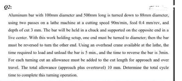 Q2:
Aluminum bar with 100mm diameter and 500mm long is turned down to 88mm diameter,
using two passes on a lathe machine at a cutting speed 90m/min, feed 0.4 mm/rev, and
depth of cut 3 mm. The bar will be held in a chuck and supported on the opposite end in a
live center. With this work holding setup, one end must be turned to diameter; then the bar
must be reversed to turn the other end. Using an overhead crane available at the lathe, the
time required to load and unload the bar is 5 min., and the time to reverse the bar is 3min.
For each tuming cut an allowance must be added to the cut length for approach and over
travel. The total allowance (approach plus overtravel) 10 mm. Determine the total cycle
time to complete this turning operation.
