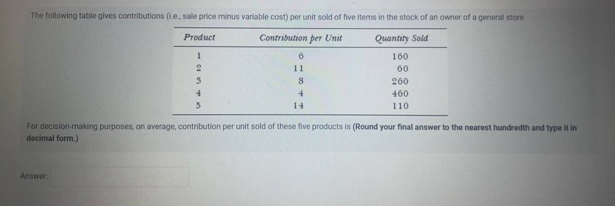 The following table gives contributions (i.e., sale price minus variable cost) per unit sold of five items in the stock of an owner of a general store
Contribution per Unit
Quantity Sold
160
60
260
460
110
Product
Answer:
1
2
3
4
5
6
11
8
4
14
For decision-making purposes, on average, contribution per unit sold of these five products is (Round your final answer to the nearest hundredth and type it in
decimal form.)