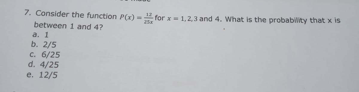 7. Consider the function P(x)
12
for x = 1, 2, 3 and 4. What is the probability that x is
25x
between 1 and 4?
а. 1
b. 2/5
С. 6/25
d. 4/25
e. 12/5
