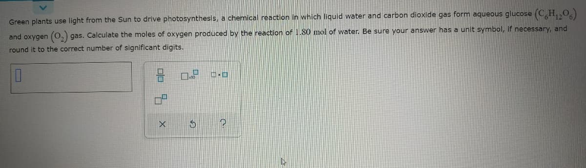 Green plants use light from the Sun to drive photosynthesis, a chemical reaction in which liquid water and carbon dioxide gas form aqueous glucose (CH,,O
and oxygen (O,) gas. Calculate the moles of oxygen produced by the reaction of 1.80 mol of water. Be sure your answer has a unit symbol, if necessary, and
round it to the correct number of significant digits.
