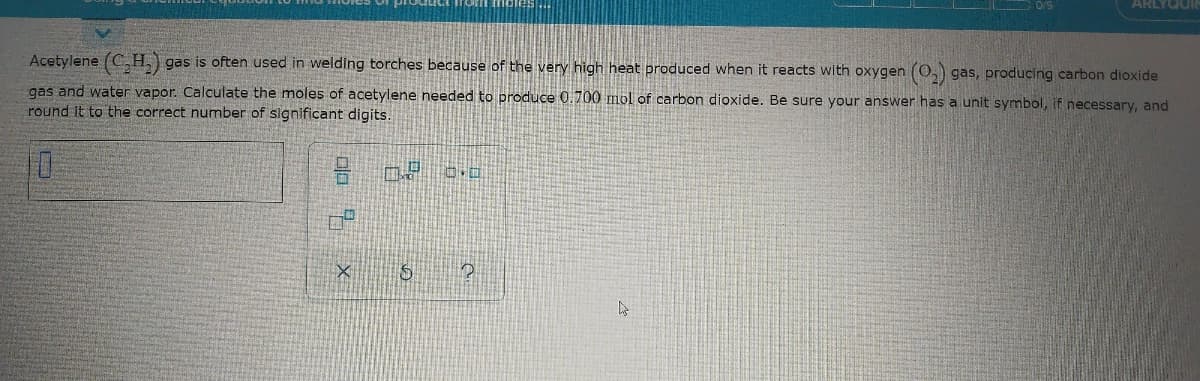 ARLYGUI
Acetylene (C.H.) gas is often used in welding torches because of the very high heat produced when it reacts with oxygen (0,) gas, producing carbon dioxide
gas and water vapor. Calculate the moles of acetylene needed to produce 0.700 mmol of carbon dioxide. Be sure your answer has a unit symbol, if necessary, and
round it to the correct number of significant digits.
