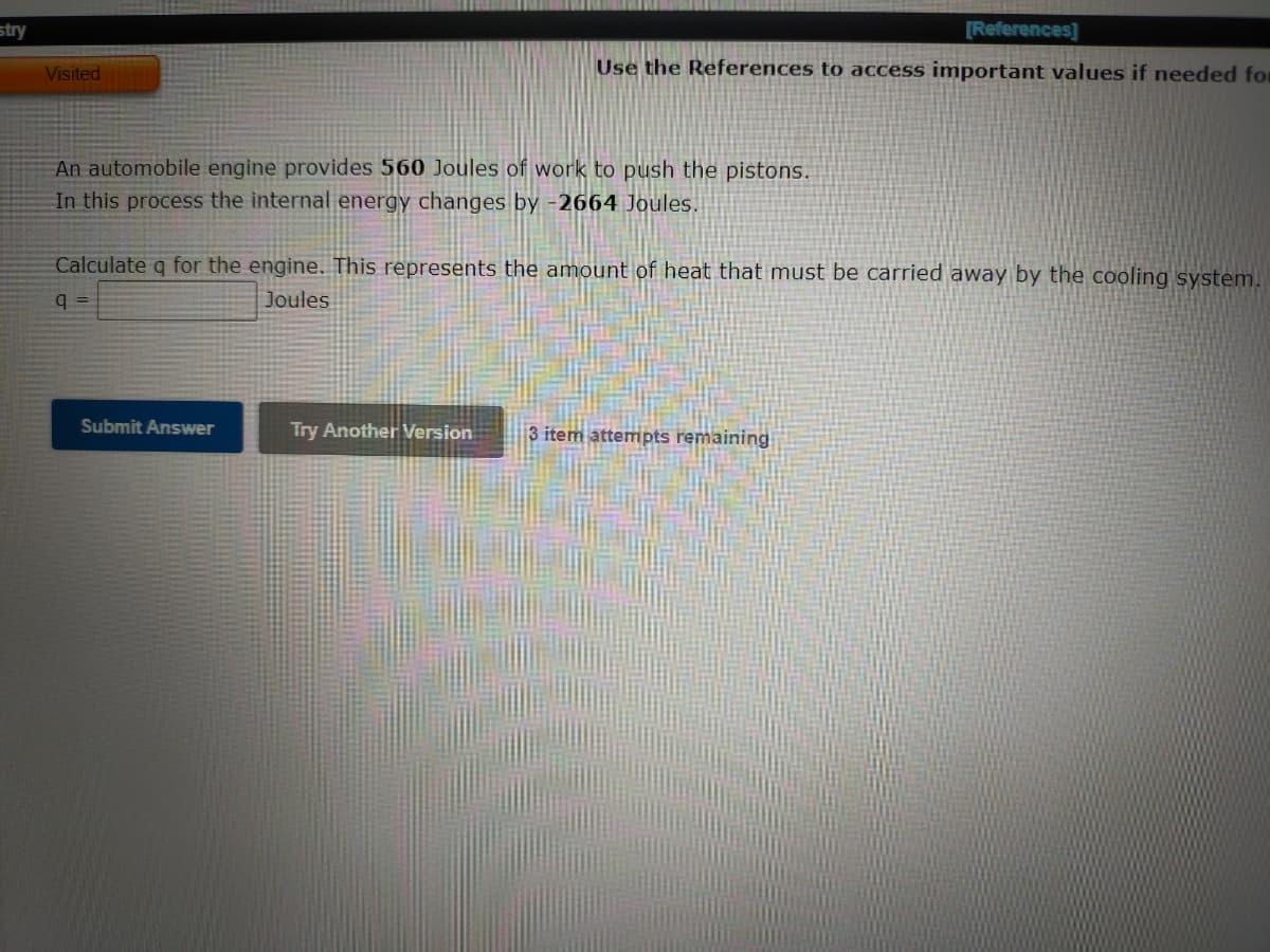 stry
[References]
Visited
Use the References to access important values if needed for
An automobile engine provides 560 Joules of work to push the pistons.
In this process the internal energy changes by -2664 Joules.
Calculate q for the engine. This represents the amount of heat that must be carried away by the cooling system.
q =
Joules
Submit Answer
Try Another Version
3 item attempts remaining
