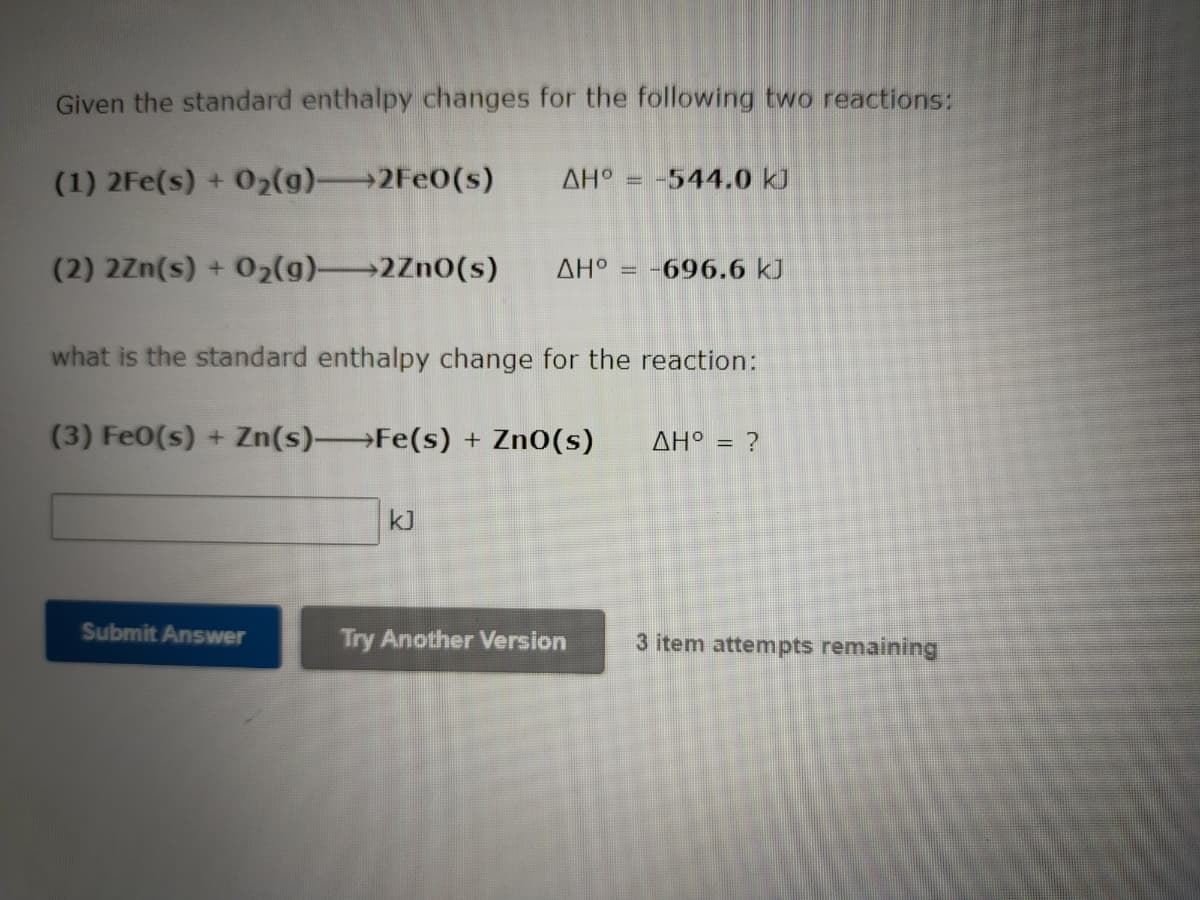 Given the standard enthalpy changes for the following two reactions:
(1) 2Fe(s) + 02(g)→2FE0(s)
AH° = -544.0 kJ
%3D
(2) 2Zn(s) + 02(g)2Zn0(s)
AH° = -696.6 kJ
what is the standard enthalpy change for the reaction:
(3) Fe0(s) + Zn(s) Fe(s) + Zn0(s)
AH° = ?
kJ
Submit Answer
Try Another Version
3 item attempts remaining
