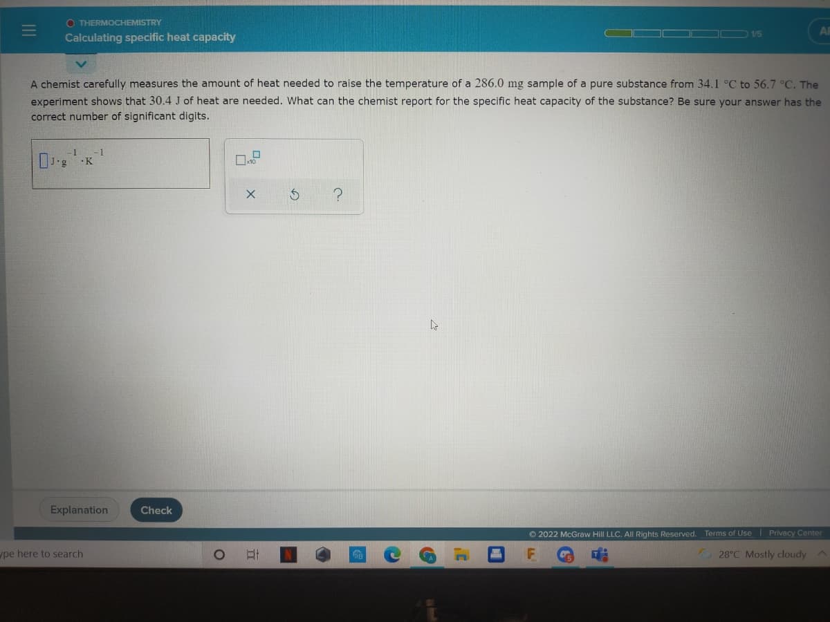 O THERMOCHEMISTRY
AB
1/5
Calculating specific heat capacity
A chemist carefully measures the amount of heat needed to raise the temperature of a 286.0 mg sample of a pure substance from 34.1 °C to 56.7 °C. The
experiment shows that 30.4 J of heat are needed. What can the chemist report for the specific heat capacity of the substance? Be sure your answer has the
correct number of significant digits.
-1
·K
Explanation
Check
© 2022 McGraw Hill LLC. All Rights Reserved. Terms of Use Privacy Center
pe here to search
28°C Mostly cloudy
