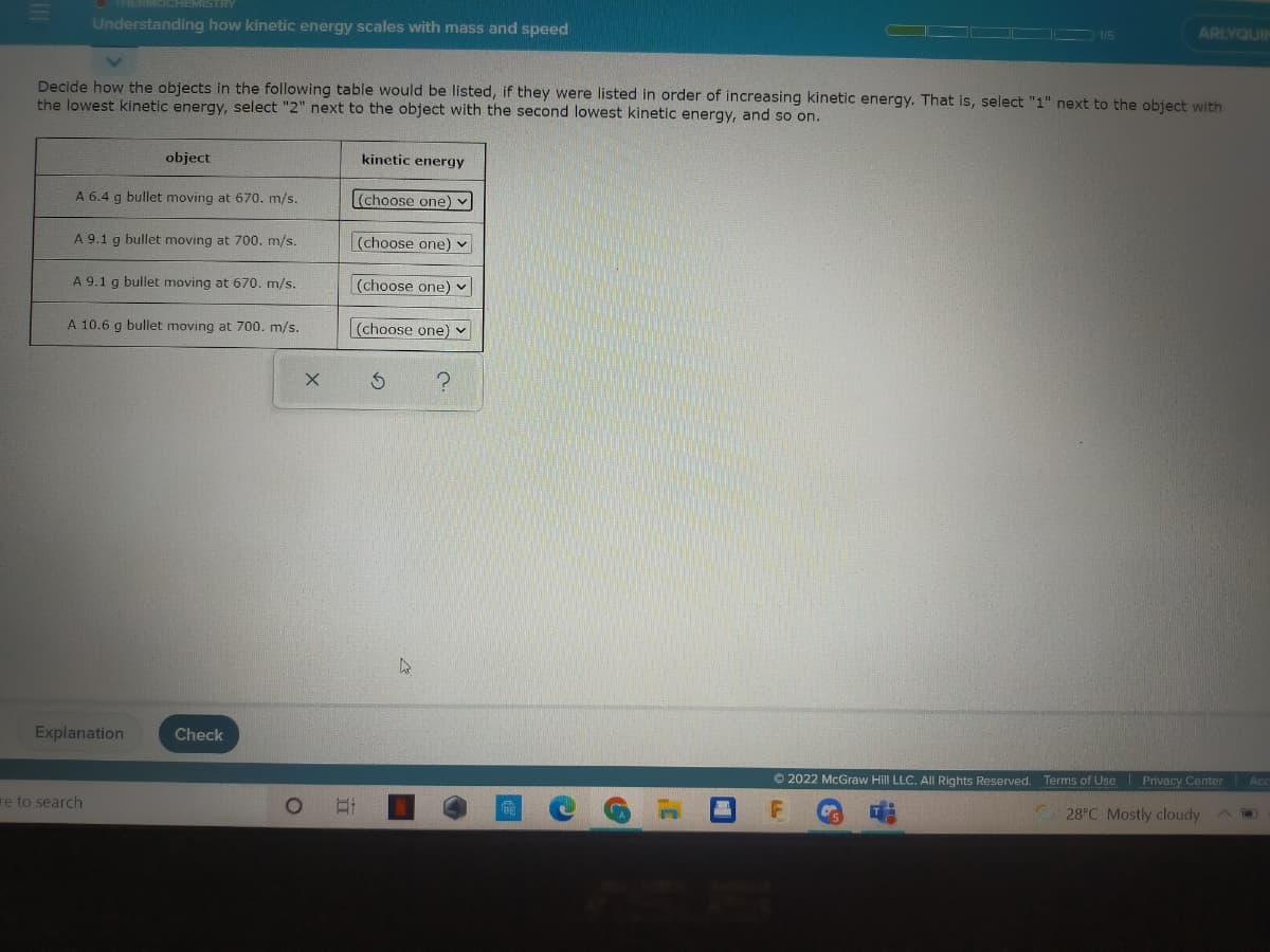 EMISTRY
Understanding how kinetic energy scales with mass and speed
ARLYQUIN
Decide how the objects in the following table would be listed, if they were listed in order of increasing kinetic energy. That is, select "1" next to the object with
the lowest kinetic energy, select "2" next to the object with the second lowest kinetic energy, and so on.
object
kinetic energy
A 6.4 g bullet moving at 670. m/s.
(choose one)
A 9.1 g bullet moving at 700. m/s.
(choose one) -
A 9.1 g bullet moving at 670. m/s.
(choose one) v
A 10.6 g bullet moving at 700. m/s.
(choose one) v
Explanation
Check
© 2022 McGraw Hill LLC. All Rights Reserved.
Terms of Use Privacy Center
Ac
re to search
28 C Mostly cloudy
A
立
