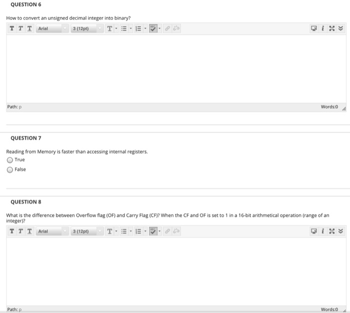 QUESTION 6
How to convert an unsigned decimal integer into binary?
TTT Arial
3 (12pt)
T
Path: p
Words:0
QUESTION 7
Reading from Memory is faster than accessing internal registers.
True
False
QUESTION 8
What is the difference between Overflow flag (OF) and Carry Flag (CF)? When the CF and OF is set to 1 in a 16-bit arithmetical operation (range of an
integer)?
TTT Arial
T E E
3 (12pt)
Path: p
Words:0
