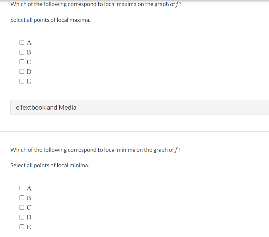 Which of the following correspond to local maxima on the graph of f?
Select all points of local maxima.
A
B
C
OD
E
eTextbook and Media
Which of the following correspond to local minima on the graph of f?
Select all points of local minima.
O A
В
C
D
O E
