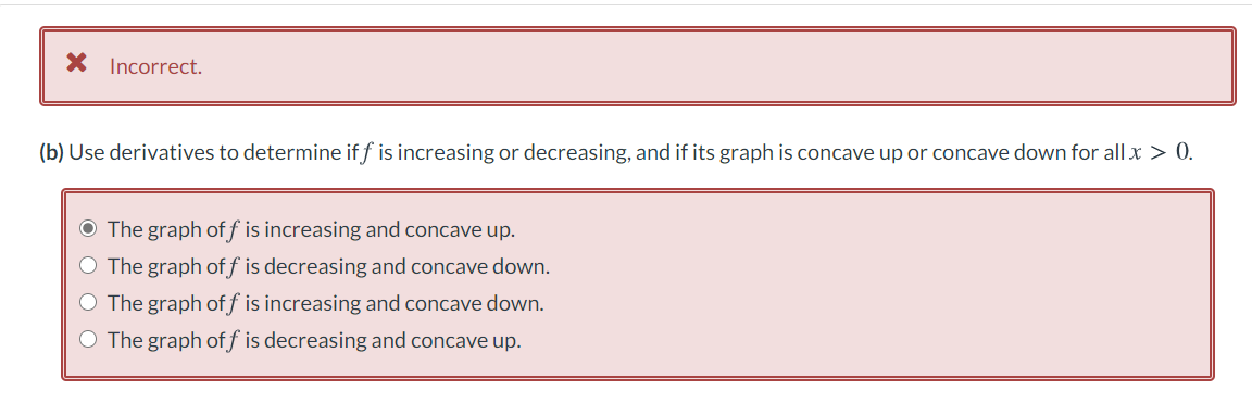 X Incorrect.
(b) Use derivatives to determine if f is increasing or decreasing, and if its graph is concave up or concave down for all x > 0.
O The graph of f is increasing and concave up.
O The graph off is decreasing and concave down.
O The graph off is increasing and concave down.
O The graph off is decreasing and concave up.
