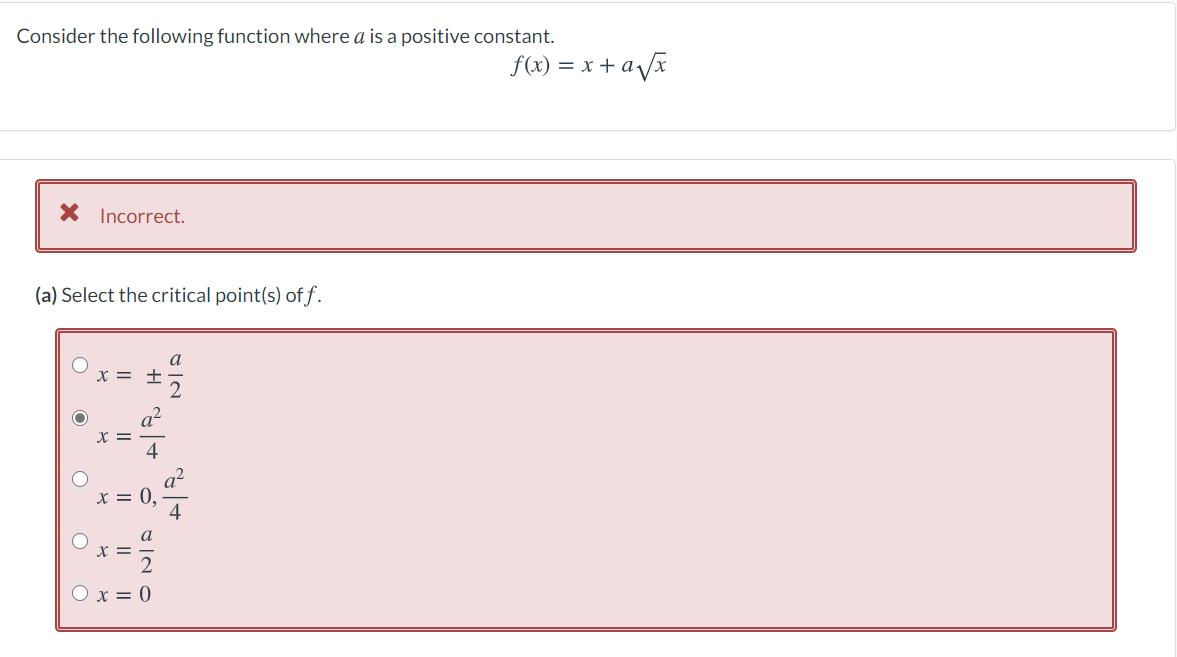 Consider the following function where a is a positive constant.
f(x) = x + ax
X Incorrect.
(a) Select the critical point(s) of f.
a
x = +
X = 0,
4
a
x =
O x = 0
