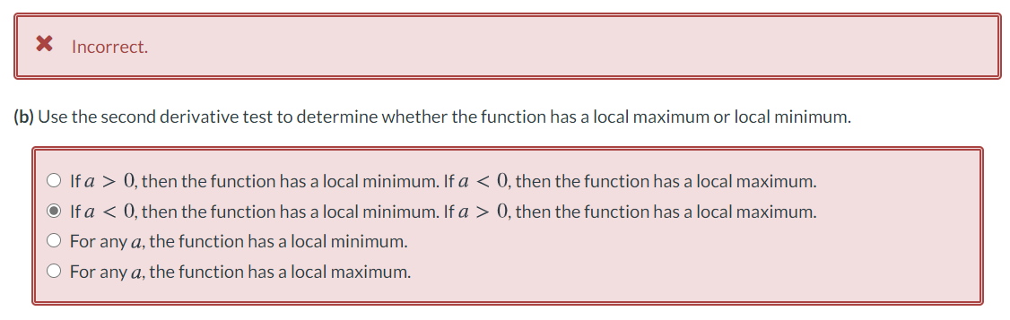 X Incorrect.
(b) Use the second derivative test to determine whether the function has a local maximum or local minimum.
O If a > 0, then the function has a local minimum. If a < 0, then the function has a local maximum.
O If a < 0, then the function has a local minimum. If a > 0, then the function has a local maximum.
O For any a, the function has a local minimum.
O For any a, the function has a local maximum.
