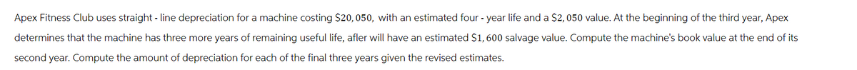 Apex Fitness Club uses straight-line depreciation for a machine costing $20,050, with an estimated four-year life and a $2,050 value. At the beginning of the third year, Apex
determines that the machine has three more years of remaining useful life, afler will have an estimated $1,600 salvage value. Compute the machine's book value at the end of its
second year. Compute the amount of depreciation for each of the final three years given the revised estimates.