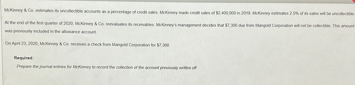 McKinney & Co. estimates its uncollectible accounts as a percentage of credit sales. McKinney made credit sales of $2,400,000 in 2019. McKinney estimates 2.5% of its sales will be uncollectible
At the end of the first quarter of 2020, McKinney & Co. reevaluates its receivables. McKinney's management decides that $7,300 due from Mangold Corporation will not be collectible. This amount
was previously included in the allowance account.
On April 23, 2020, McKinney & Co. receives a check from Mangold Corporation for $7,300.
Required:
Prepare the journal entries for McKinney to record the collection of the account previously written off