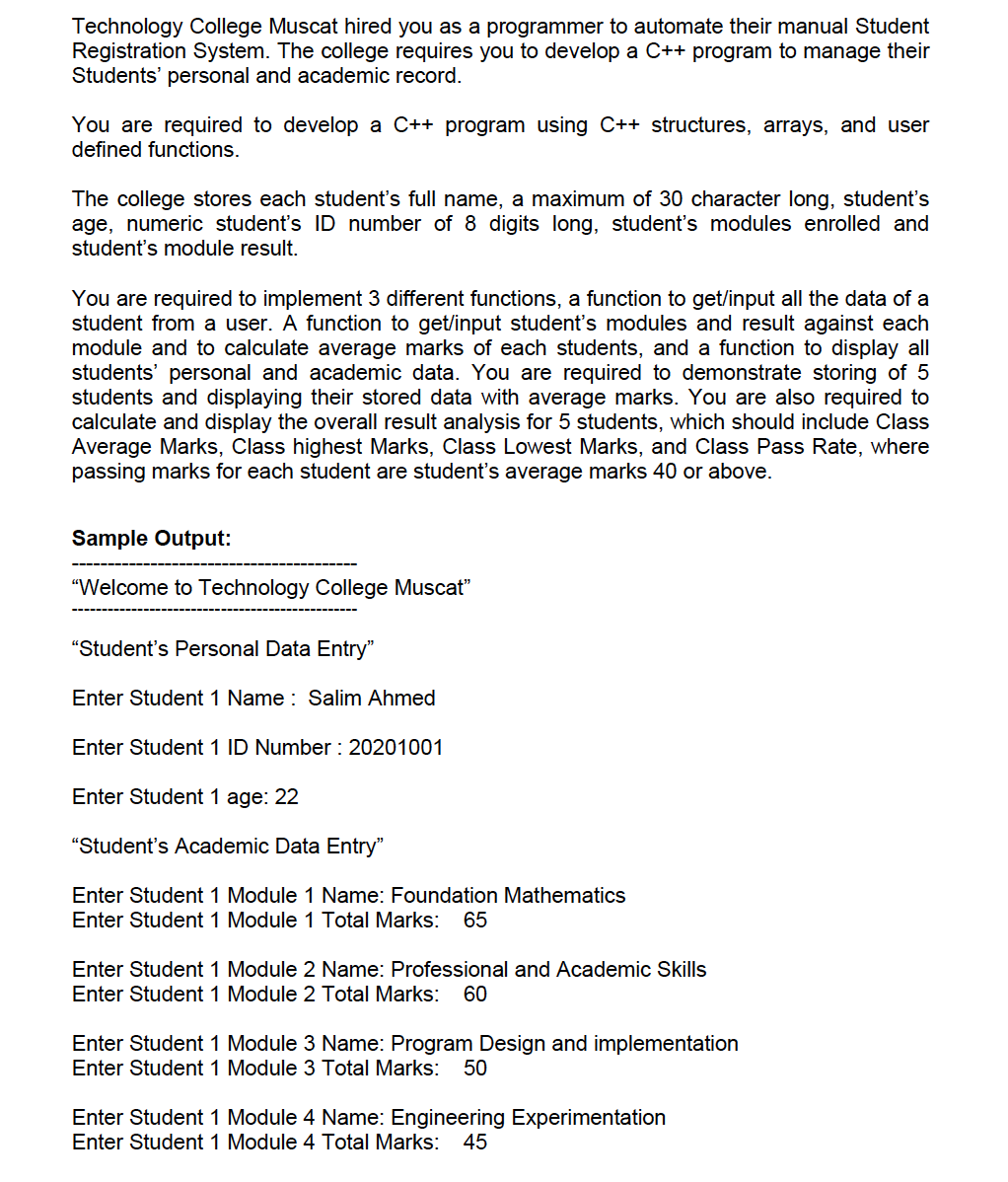 Technology College Muscat hired you as a programmer to automate their manual Student
Registration System. The college requires you to develop a C++ program to manage their
Students' personal and academic record.
You are required to develop a C++ program using C++ structures, arrays, and user
defined functions.
The college stores each student's full name, a maximum of 30 character long, student's
age, numeric student's ID number of 8 digits long, student's modules enrolled and
student's module result.
You are required to implement 3 different functions, a function to get/input all the data of a
student from a user. A function to get/input student's modules and result against each
module and to calculate average marks of each students, and a function to display all
students' personal and academic data. You are required to demonstrate storing of 5
students and displaying their stored data with average marks. You are also required to
calculate and display the overall result analysis for 5 students, which should include Class
Average Marks, Class highest Marks, Class Lowest Marks, and Class Pass Rate, where
passing marks for each student are student's average marks 40 or above.
Sample Output:
"Welcome to Technology College Muscat"
"Student's Personal Data Entry"
Enter Student 1 Name : Salim Ahmed
Enter Student 1 ID Number : 20201001
Enter Student 1 age: 22
"Student's Academic Data Entry"
Enter Student 1 Module 1 Name: Foundation Mathematics
Enter Student 1 Module 1 Total Marks:
65
Enter Student 1 Module 2 Name: Professional and Academic Skills
Enter Student 1 Module 2 Total Marks:
60
Enter Student 1 Module 3 Name: Program Design and implementation
Enter Student 1 Module 3 Total Marks:
50
Enter Student 1 Module 4 Name: Engineering Experimentation
Enter Student 1 Module 4 Total Marks:
45
