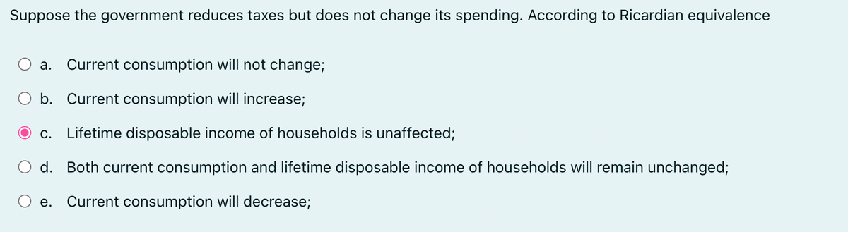 Suppose the government reduces taxes but does not change its spending. According to Ricardian equivalence
a. Current consumption will not change;
O b. Current consumption will increase;
c. Lifetime disposable income of households is unaffected;
d. Both current consumption and lifetime disposable income of households will remain unchanged;
e. Current consumption will decrease;