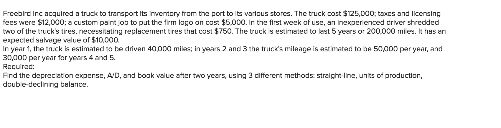 Freebird Inc acquired a truck to transport its inventory from the port to its various stores. The truck cost $125,000; taxes and licensing
fees were $12,000; a custom paint job to put the firm logo on cost $5,000. In the first week of use, an inexperienced driver shredded
two of the truck's tires, necessitating replacement tires that cost $750. The truck is estimated to last 5 years or 200,000 miles. It has an
expected salvage value of $10,000.
In year 1, the truck is estimated to be driven 40,000 miles; in years 2 and 3 the truck's mileage is estimated to be 50,000 per year, and
30,000 per year for years 4 and 5.
Required:
Find the depreciation expense, A/D, and book value after two years, using 3 different methods: straight-line, units of production,
double-declining balance.
