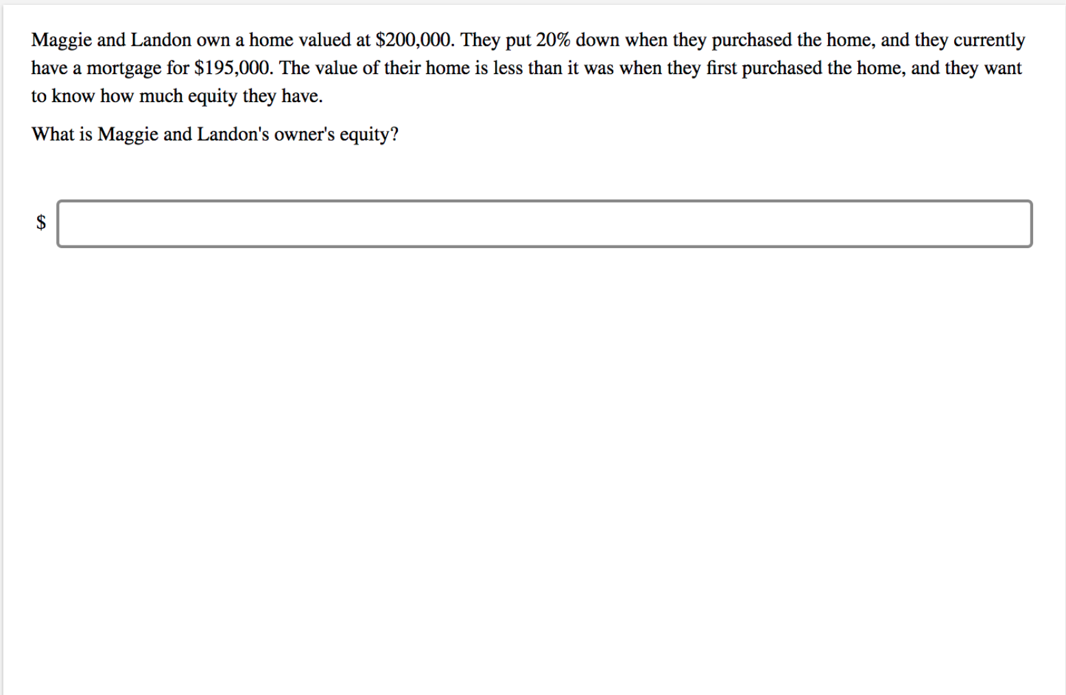 Maggie and Landon own a home valued at $200,000. They put 20% down when they purchased the home, and they currently
have a mortgage for $195,000. The value of their home is less than it was when they first purchased the home, and they want
to know how much equity they have.
What is Maggie and Landon's owner's equity?
