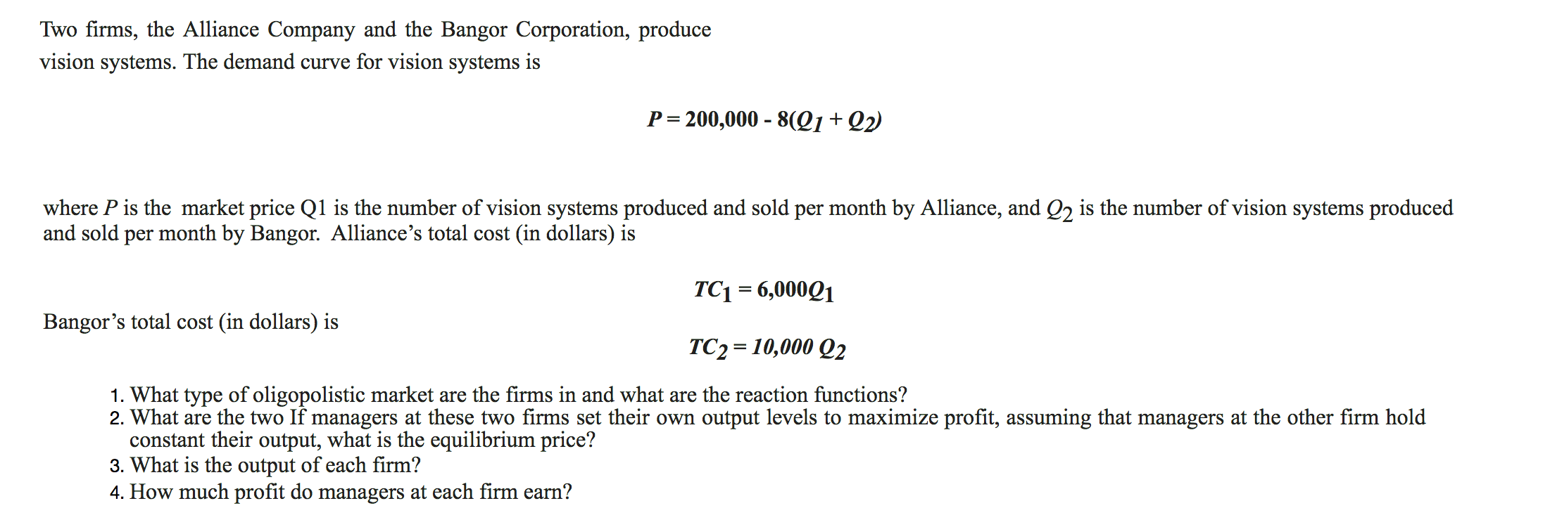 Two firms, the Alliance Company and the Bangor Corporation, produce
vision systems. The demand curve for vision systems is
P 200,000 - 8(21+Q2
where P is the market price Q1 is the number of vision systems produced and sold per month by Alliance, and Q2 is the number of vision systems produced
and sold per month by Bangor. Alliance's total cost (in dollars) is
TC1 6,000Q1
Bangor's total cost (in dollars) is
TC2 10,000 Q2
1. What type of oligopolistic market are the firms in and what are the reaction functions?
2. What are the two If managers at these two firms set their own output levels to maximize profit, assuming that managers at the other firm hold
constant their output, what is the equilibrium price?
3. What is the output of each firm?
4. How much profit do managers at each firm earn?
