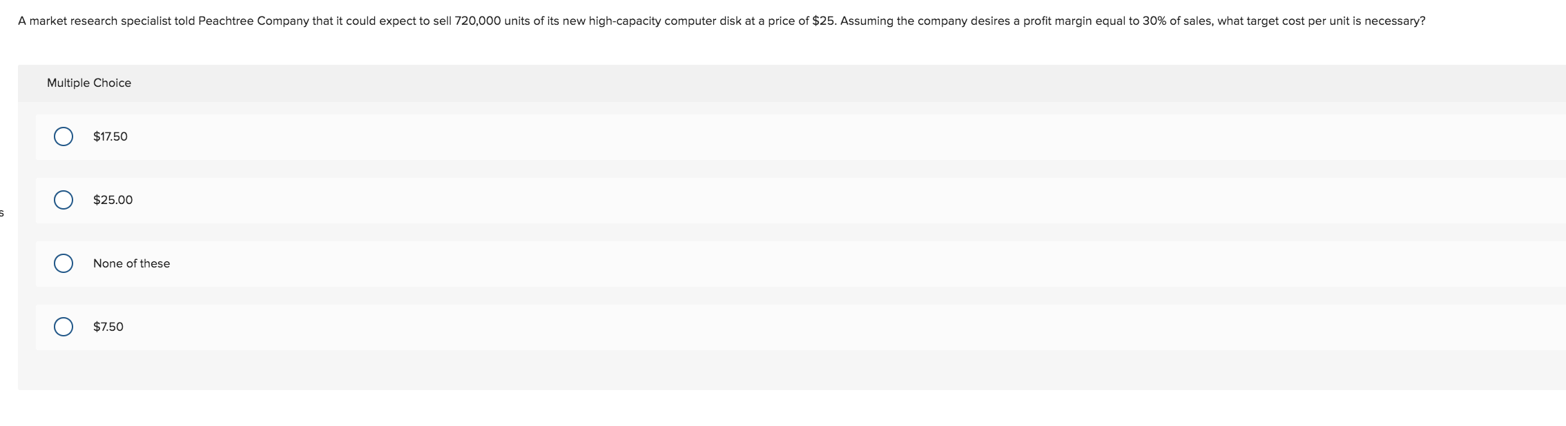 A market research specialist told Peachtree Company that it could expect to sell 720,000 units of its new high-capacity computer disk at a price of $25. Assuming the company desires a profit margin equal to 30% of sales, what target cost per unit is necessary?
Multiple Choice
$17.50
$25.00
None of these
$7.50
