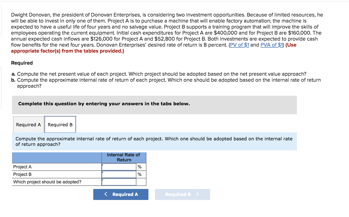 Dwight Donovan, the president of Donovan Enterprises, is considering two investment opportunities. Because of limited resources, he
will be able to invest in only one of them. Project A is to purchase a machine that will enable factory automation; the machine is
expected to have a useful life of four years and no salvage value. Project B supports a training program that will improve the skills of
employees operating the current equipment. Initial cash expenditures for Project A are $400,000 and for Project B are $160,000. The
annual expected cash inflows are $126,000 for Project A and $52,800 for Project B. Both investments are expected to provide cash
flow benefits for the next four years. Donovan Enterprises' desired rate of return is 8 percent. (PV of $1 and PVA of $1) (Use
appropriate factor(s) from the tables provided.)
Required
a. Compute the net present value of each project. Which project should be adopted based on the net present value approach?
b. Compute the approximate internal rate of return of each project. Which one should be adopted based on the internal rate of return
approach?
Complete this question by entering your answers in the tabs below.
Required A
Required B
Compute the approximate internal rate of return of each project. Which one should be adopted based on the internal rate
of return approach?
Internal Rate of
Return
Project A
Project B
Which project should be adopted?
Required A
Required B
