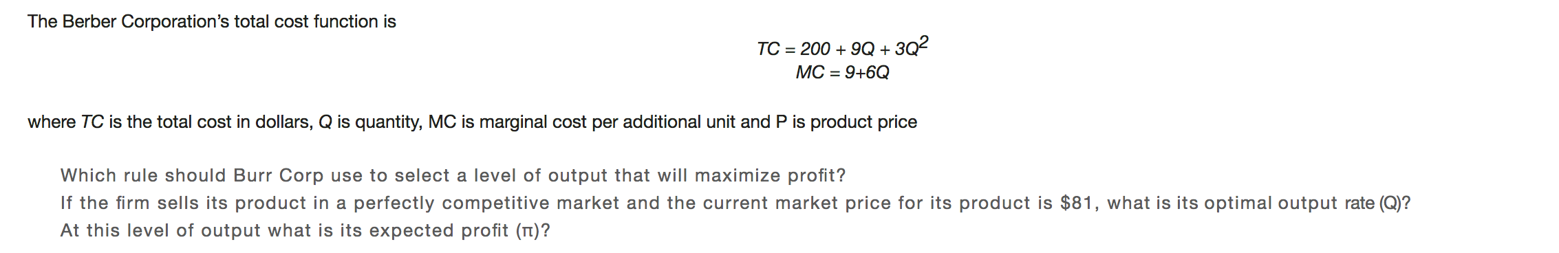 The Berber Corporation's total cost function is
200 9Q3Q2
МС - 9+6Q
ТC
where TC is the total cost in dollars, Q is quantity, MC is marginal cost per additional unit and P is product price
Which rule should Burr Corp use to select a level of output that will maximize profit?
If the firm sells its product in a perfectly competitive market and the current market price for its product is $81, what is its optimal output rate (Q)?
At this level of output what is its expected profit (n)?
