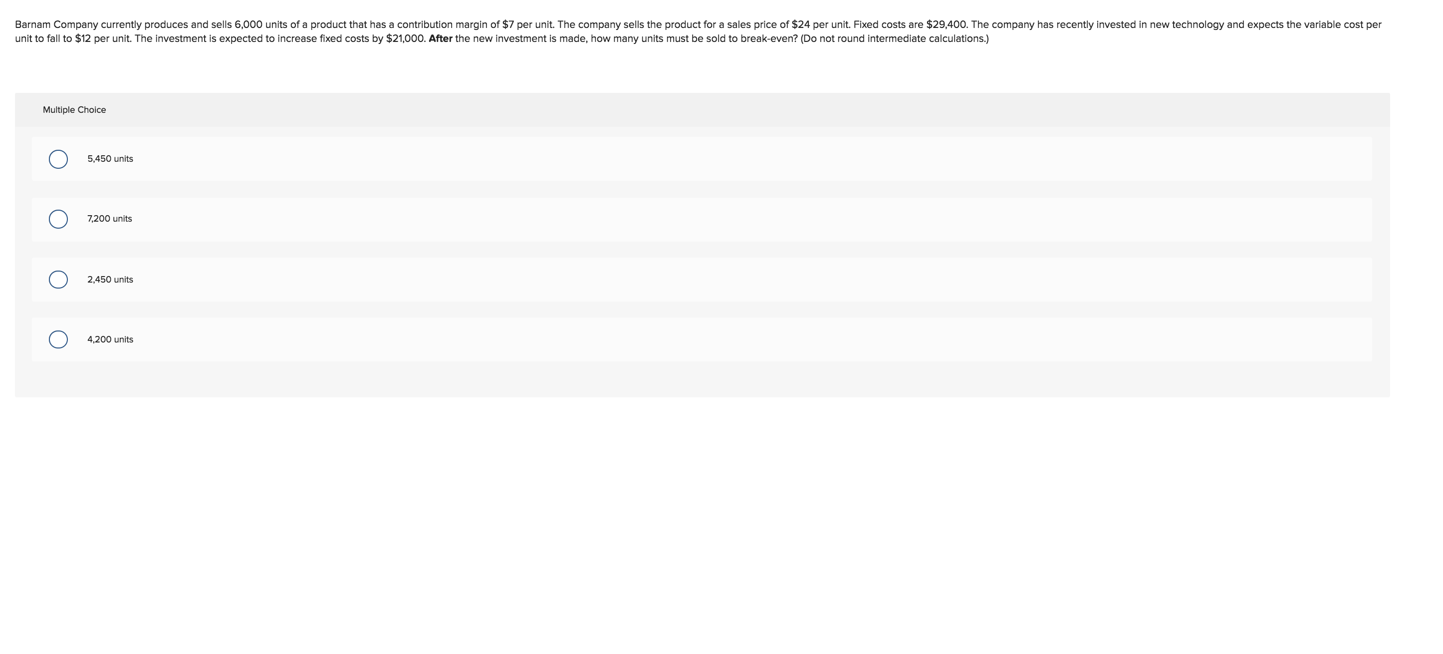 Barnam Company currently produces and sells 6,000 units of a product that has a contribution margin of $7 per unit. The company sells the product for a sales price of $24 per unit. Fixed costs are $29,400. The company has recently invested in new technology and expects the variable cost per
unit to fall to $12 per unit. The investment is expected to increase fixed costs by $21,000. After the new investment is made, how many units must be sold to break-even? (Do not round intermediate calculations.)
Multiple Choice
5,450 units
7,200 units
2,450 units
4,200 units
