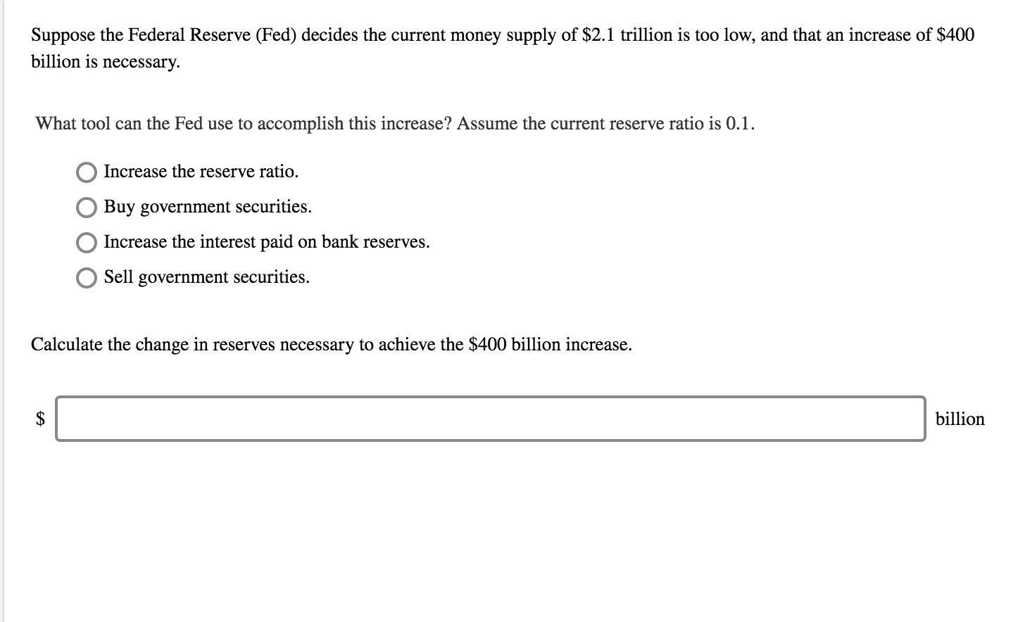 Suppose the Federal Reserve (Fed) decides the current money supply of $2.1 trillion is too low, and that an increase of $400
billion is necessary.
What tool can the Fed use to accomplish this increase? Assume the current reserve ratio is 0.1
OIncrease the reserve ratio.
O Buy government securities.
Increase the interest paid on bank reserves.
Sell government securities.
Calculate the change in reserves necessary to achieve the $400 billion increase
billion
