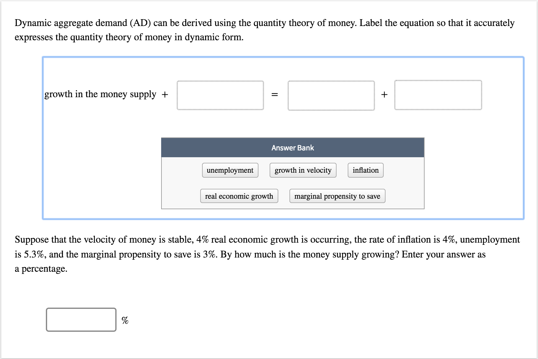 Dynamic aggregate demand (AD) can be derived using the quantity theory of money. Label the equation so that it accurately
expresses the quantity theory of money in dynamic form
growth in the money supply -+
Answer Bank
unemployment
growth in velocity
inflation
real economic growth
marginal propensity to save
Suppose that the velocity of money is stable, 4% real economic growth is occurring, the rate of inflation is 4%, unemployment
is 5.3%, and the marginal propensity to save is 3%. By how much is the money supply growing? Enter your answer as
a percentage.
