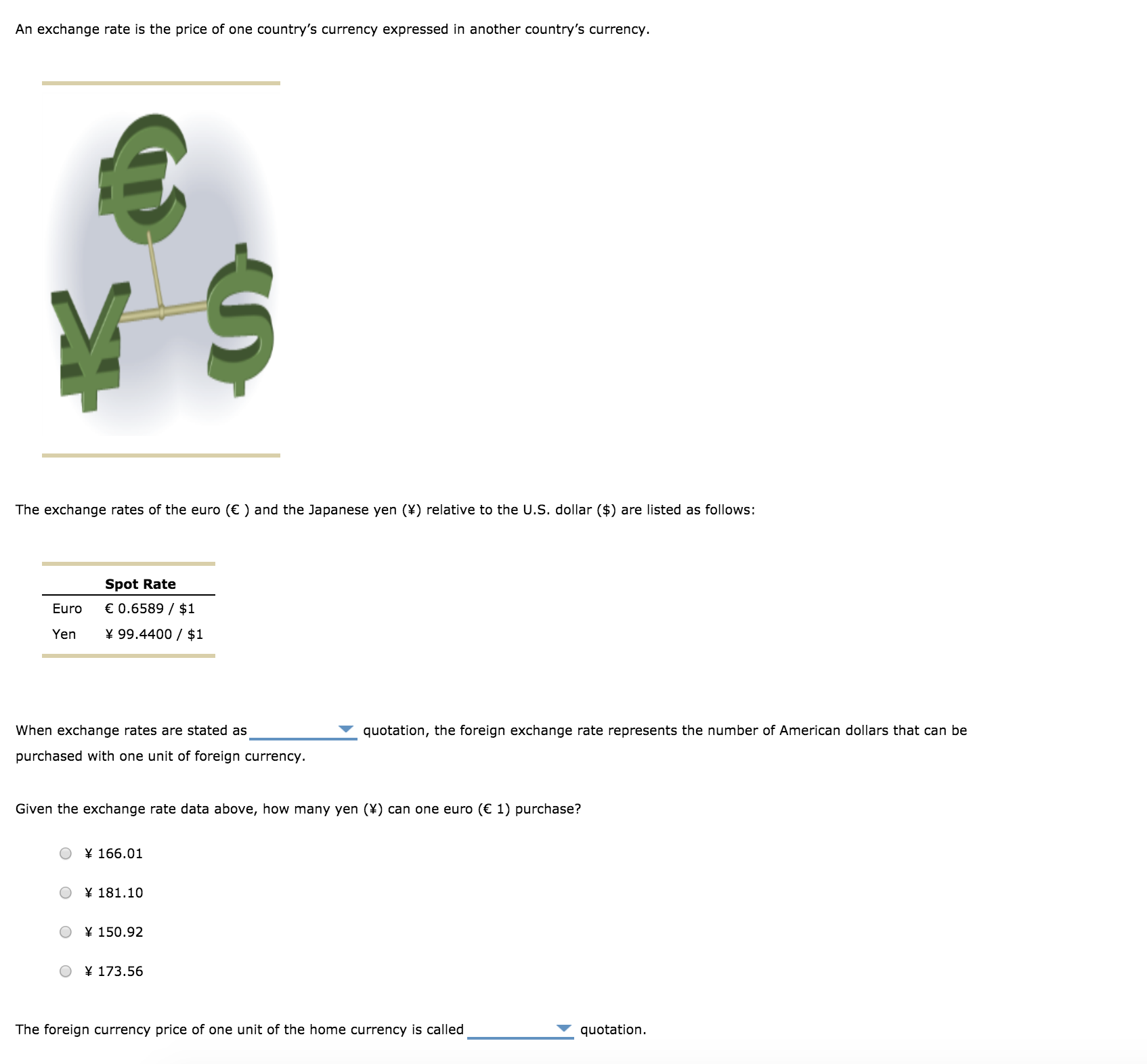 An exchange rate is the price of one country's currency expressed in another country's currency.
The exchange rates of the euro () and the Japanese yen (X) relative to the U.S. dollar ($) are listed as follows:
Spot Rate
0.6589 / $:1
Euro
Yen 99.4400 / $1
quotation, the foreign exchange rate represents the number of American dollars that can be
When exchange rates are stated as
purchased with one unit of foreign currency.
Given the exchange rate data above, how many yen (x) can one euro ( 1) purchase?
○ ¥ 166.01
x181.10
○ ¥ 150.92
O173.56
quotation.
The foreign currency price of one unit of the home currency is called
