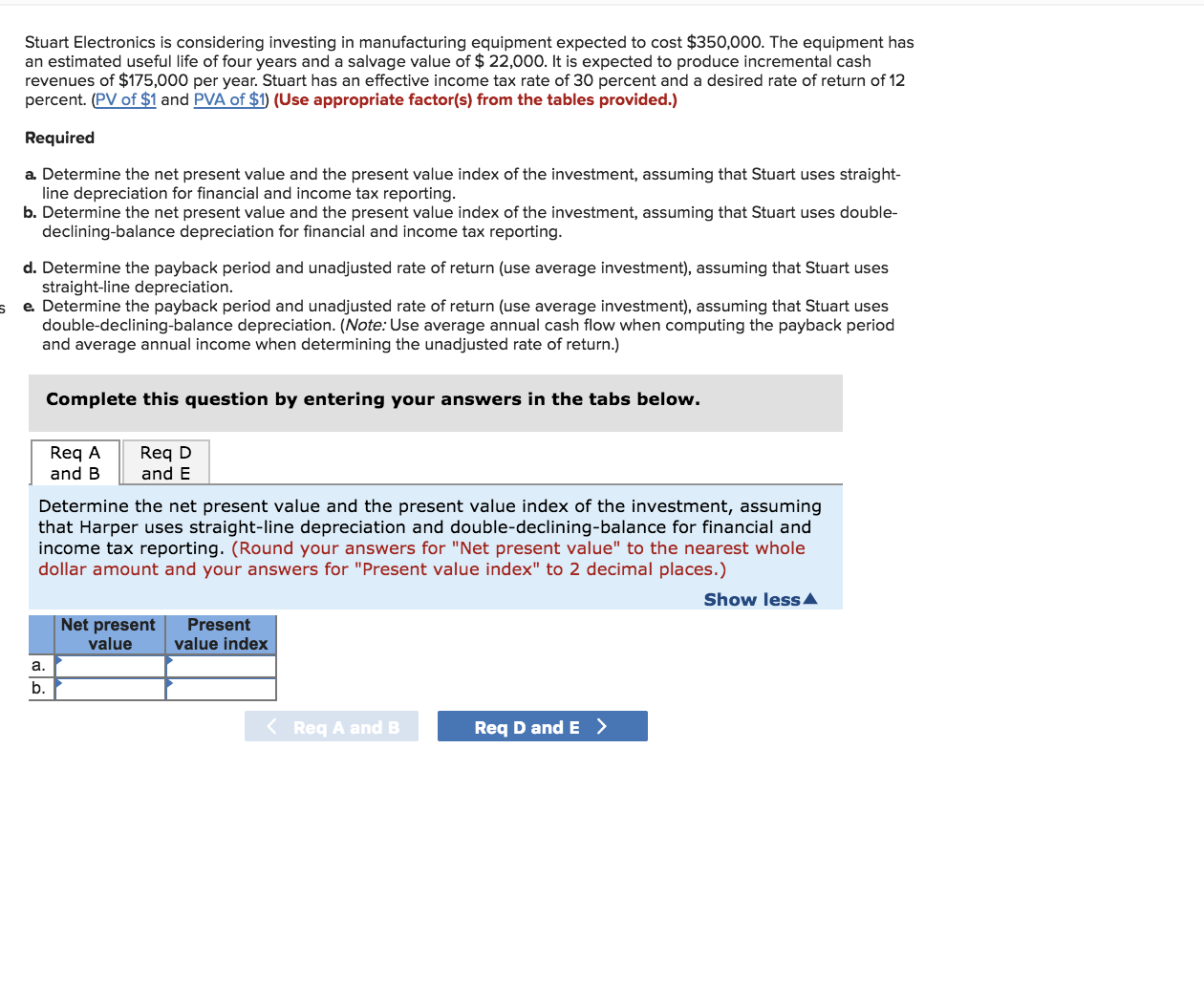 Stuart Electronics is considering investing in manufacturing equipment expected to cost $350,000. The equipment has
an estimated useful life of four years and a salvage value of $ 22,000. It is expected to produce incremental cash
revenues of $175,000 per year. Stuart has an effective income tax rate of 30 percent and a desired rate of return of 12
percent. (PV of $1 and PVA of $1) (Use appropriate factor(s) from the tables provided.)
Required
a. Determine the net present value and the present value index of the investment, assuming that Stuart uses straight-
line depreciation for financial and income tax reporting.
b. Determine the net present value and the present value index of the investment, assuming that Stuart uses double-
declining-balance depreciation for financial and income tax reporting.
d. Determine the payback period and unadjusted rate of return (use average investment), assuming that Stuart uses
straight-line depreciation.
e. Determine the payback period and unadjusted rate of return (use average investment), assuming that Stuart uses
double-declining-balance depreciation. (Note: Use average annual cash flow when computing the payback period
and average annual income when determining the unadjusted rate of return.)
Complete this question by entering your answers in the tabs below.
Req D
and E
Req A
and B
Determine the net present value and the present value index of the investment, assuming
that Harper uses straight-line depreciation and double-declining-balance for financial and
income tax reporting. (Round your answers for "Net present value" to the nearest whole
dollar amount and your answers for "Present value index" to 2 decimal places.)
Show lessA
Net present
Present
value index
value
a.
b.
Req A and B
Req D and E >
