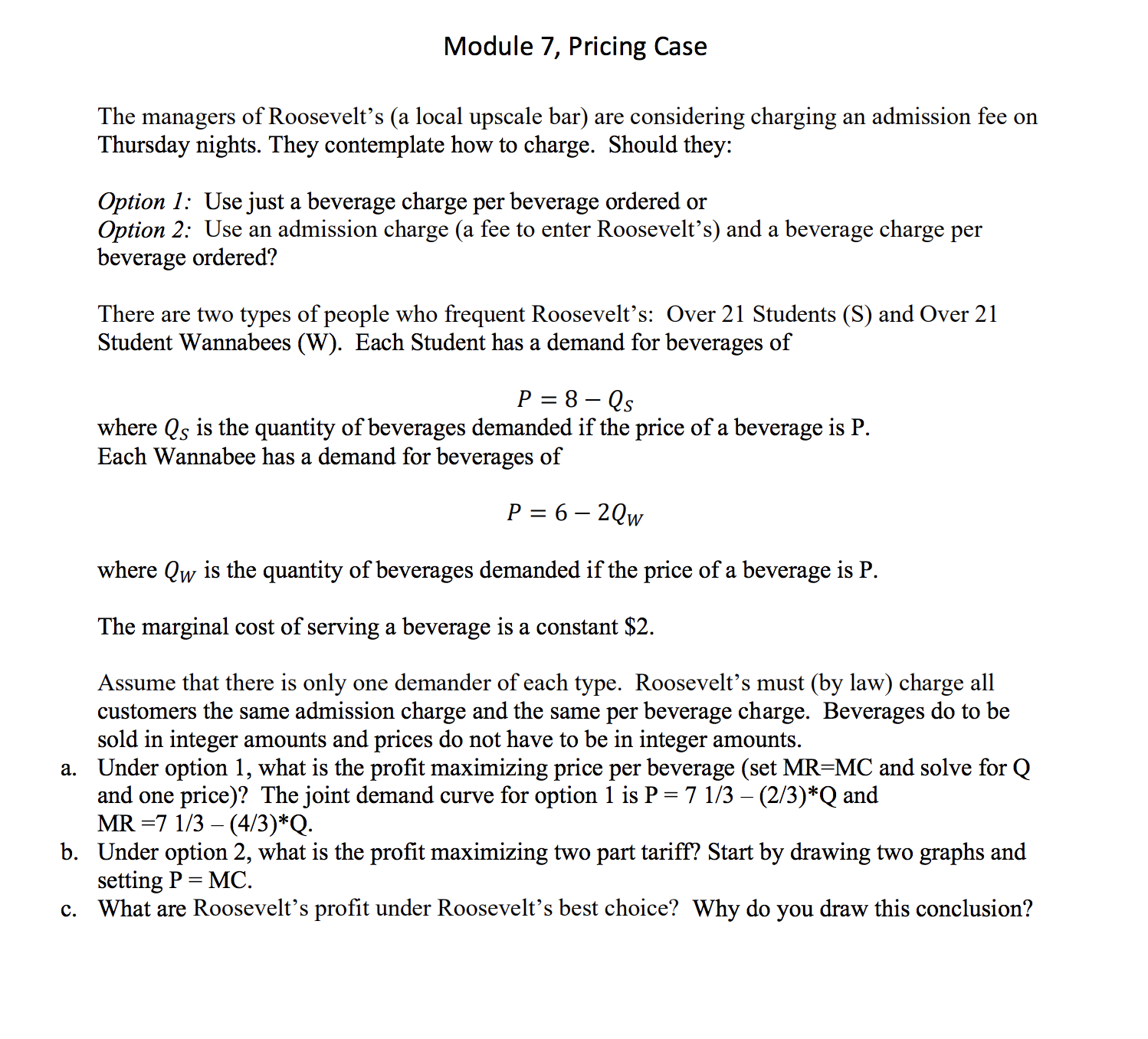 Module 7, Pricing Case
The managers of Roosevelt's (a local upscale bar)
Thursday nights. They contemplate how to charge. Should they:
are considering charging
an admission fee on
S
Option 1: Use just a beverage charge per beverage ordered or
Option 2: Use an admission charge (a fee to enter Roosevelt's) and a beverage charge per
beverage ordered?
There are two types of people who frequent Roosevelt's: Over 21 Students (S) and Over 21
Student Wannabees (W). Each Student has a demand for beverages of
8 - Qs
P
where Qs is the quantity of beverages demanded if the price of a beverage is P
Each Wannabee has a demand for beverages of
P 6-2Qw
where Qw is the quantity of beverages demanded if the price of a beverage is P
The marginal cost of serving a beverage is a constant $2
Assume that there is only
customers the same admission charge and the same per beverage charge. Beverages do to be
sold in integer amounts and prices do not have to be in integer amounts.
a. Under option 1, what is the profit maximizing price per beverage (set MR-MC and solve for Q
and one price)? The joint demand curve for option 1 is P = 7 1/3 - (2/3)*Q and
MR 7 1/3 (4/3)*Q
b. Under option 2, what is the profit maximizing two part tariff? Start by drawing two graphs and
setting P MC.
c. What are Roosevelt's profit under Roosevelt's best choice? Why do you draw this conclusion?
one demander of each type. Roosevelt's must (by law) charge all
