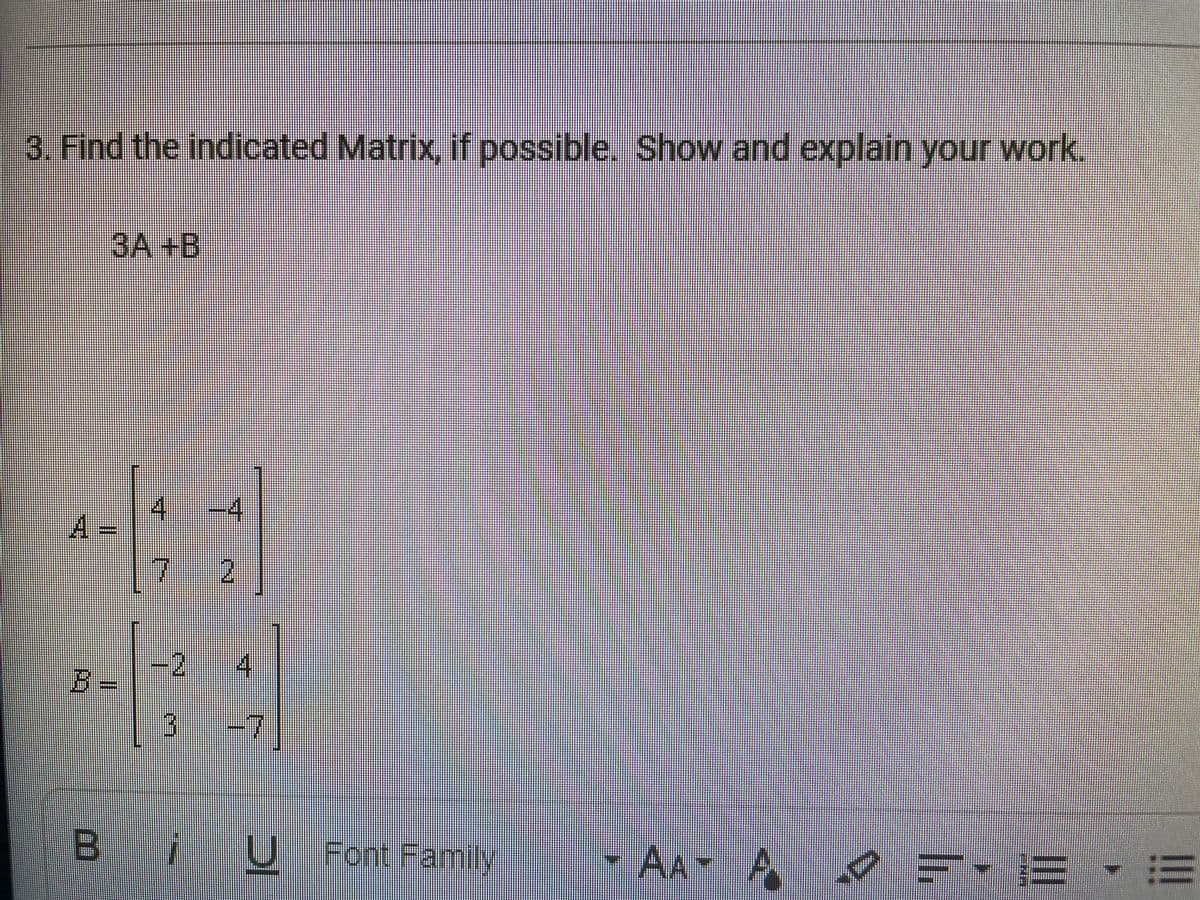3. Find the indicated Matrix, if possible. Show and explain your work.
3A+B
4
-4
2.
-2
%3=
4.
-7
B U
U Font Family
AA A
