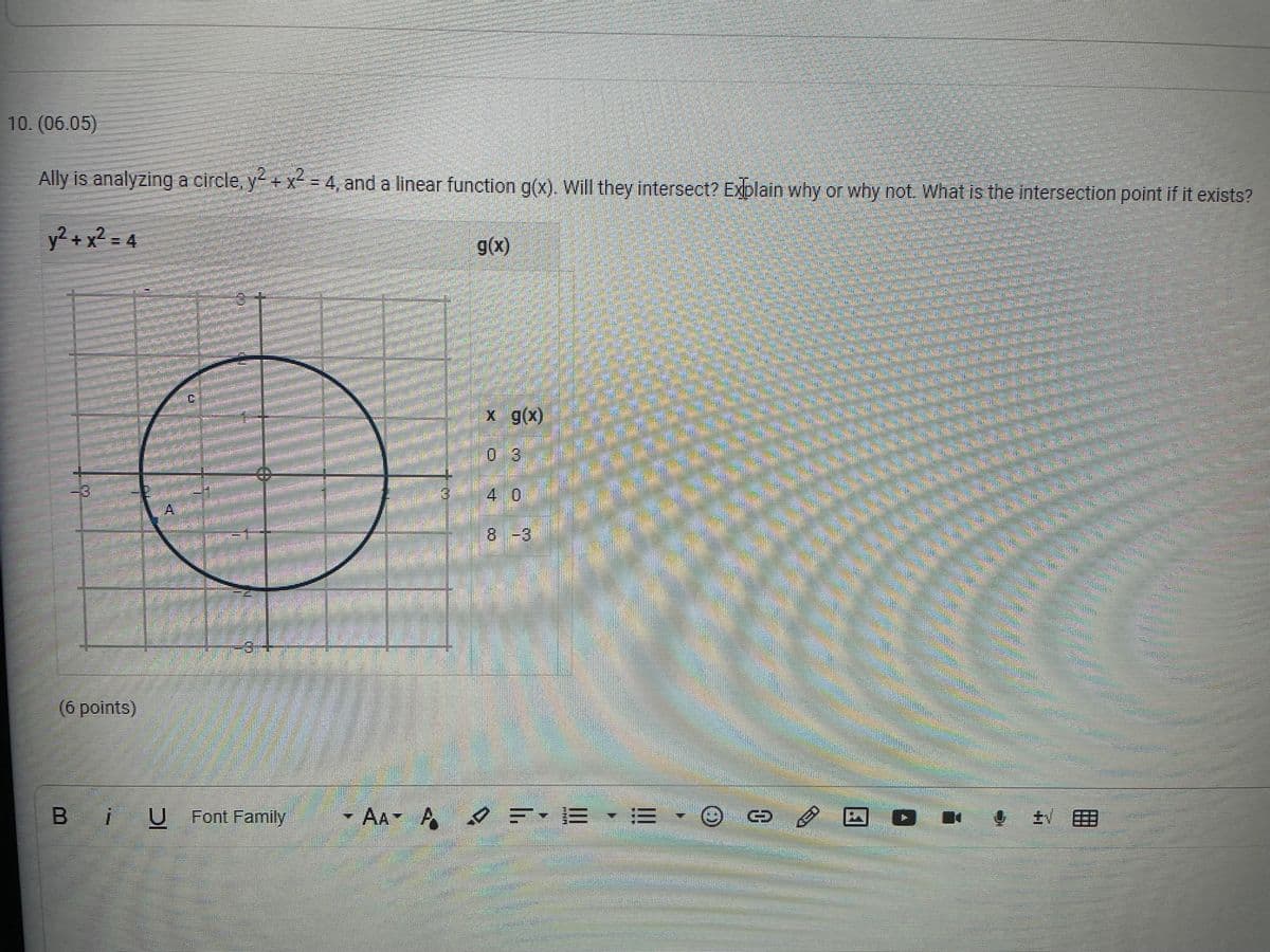 10. (06.05)
Ally is analyzing a circle, y+ x = 4, and a linear function g(x). Will they intersect? Explain why or why not. What is the Intersection point if it exists?
y² + x² = 4
g(x)
x g(x)
03
40
8-3
-3+-
(6 points)
B iU
U Font Family
- AA A EE
CED
