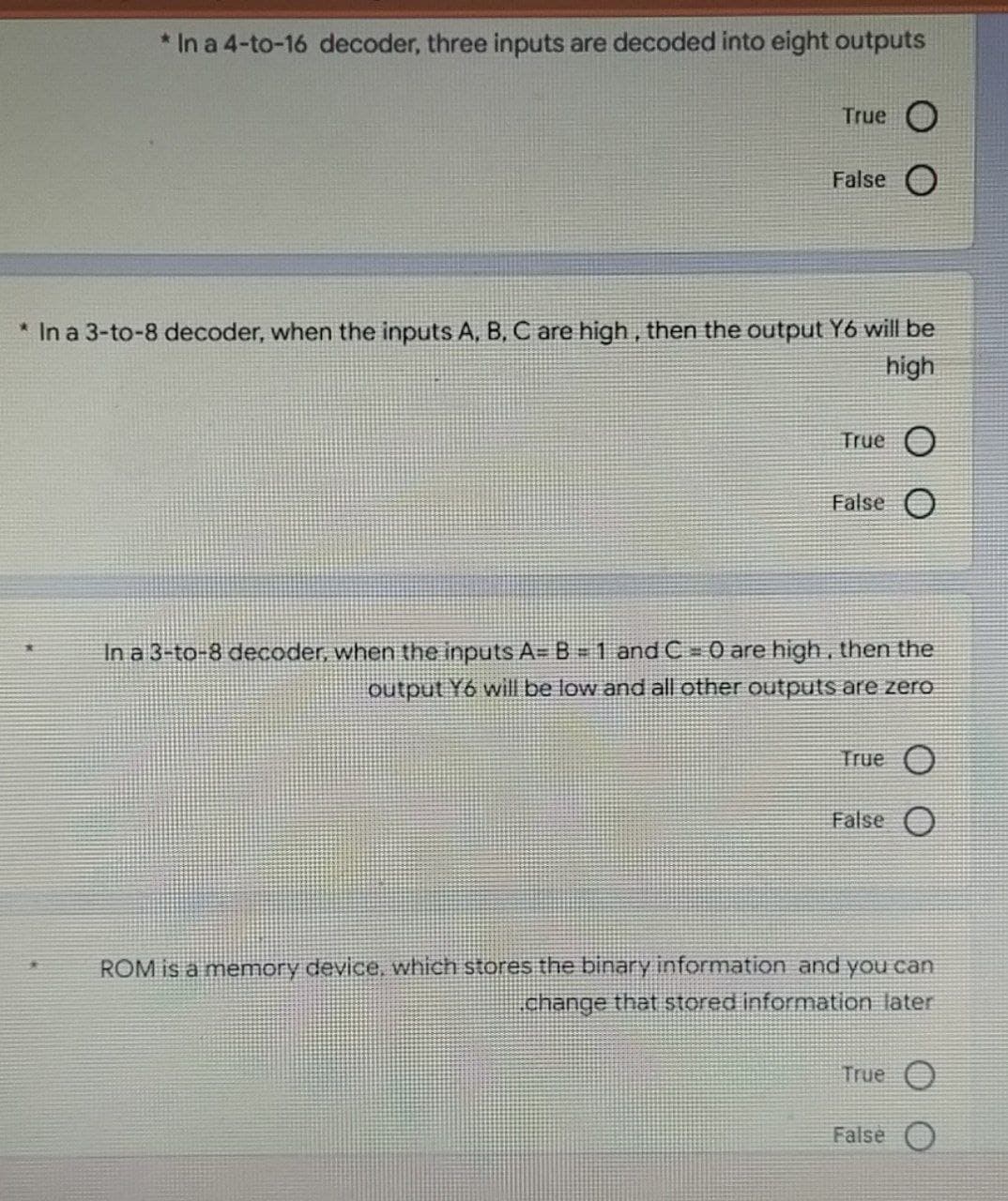 * In a 4-to-16 decoder, three inputs are decoded into eight outputs
True O
False O
* In a 3-to-8 decoder, when the inputs A, B, C are high, then the output Y6 will be
high
True O
False O
In a 3-to-8 decoder, when the inputs A= B = 1 and C = 0 are high, then the
output Y6 will be low and all other outputs are zero
True O
False O
ROM is a memory device, which stores the binary information and you can
change that stored information later
True O
False