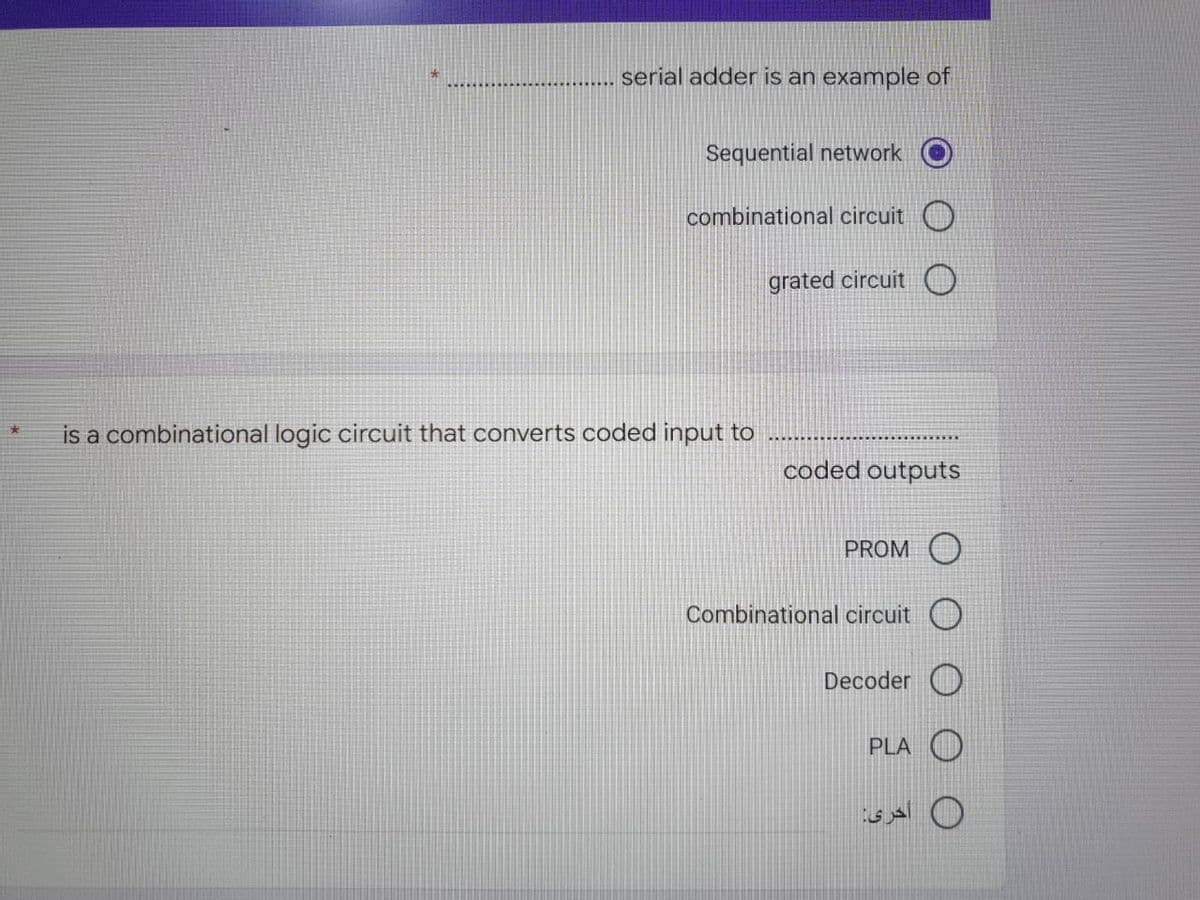 serial adder is an example of
Sequential network
combinational circuit
grated circuit
coded outputs
PROMO
*
is a combinational logic circuit that onverts coded input to
Combinational circuit
Decoder
PLA
أخرى: