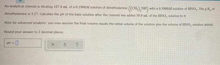 An analytical chemist is titrating 107.8 ml of a 0.1900M solution of dimethylamine ((CH,) NH) with a 0.3900M solution of HNO,. The pK, of
dimethylamine is 3.27. Calculate the pH of the base solution after the chemist has added 59.9 ml. of the HNO, solution to it.
Note for advanced students: you may assume the final volume equals the initial volume of the solution plus the volume of HNO, solution added.
Round your answer to 2 decimał places.
pH - 0
