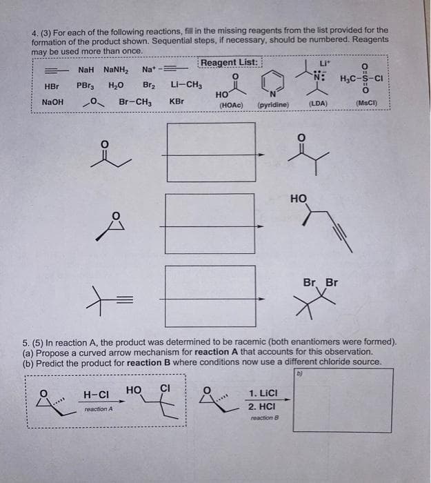 4. (3) For each of the following reactions, fill in the missing reagents from the list provided for the
formation of the product shown. Sequential steps, if necessary, should be numbered. Reagents
may be used more than once.
Reagent List:
Lit
NaH NaNH2
Na+
H,C-S-CI
HBr
PBr3
H20
Br2
Li-CH3
но
NaOH
Br-CH3
KBr
(HOAC)
(pyridine)
(LDA)
(MSCI)
но
Br. Br
5. (5) In reaction A, the product was determined to be racemic (both enantiomers were formed).
(a) Propose a curved arrow mechanism for reaction A that accounts for this observation.
(b) Predict the product for reaction B where conditions now use a different chloride source.
b)
H-CI
но
CI
1. LICI
2. HCI
reaction A
reaction B
