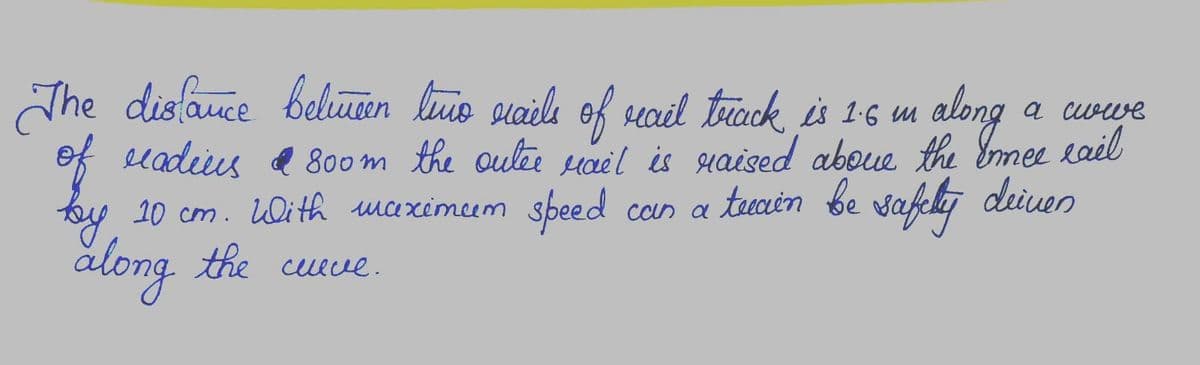 а синие
The distance between limo riails of rail track is 1.6 m along
of radius & 800m the outer rail is raised about the Ermee eail
Innee
deinen
by 10 cm. With maximum speed can a teain be safelly de
along
the
cleve.