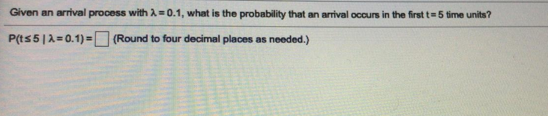 Given an arrival process with 2=0.1, what is the probability that an arrival occurs in the first t= 5 time units?
P(ts5|A=0.1)3(Round to four decimal places as needed.)
