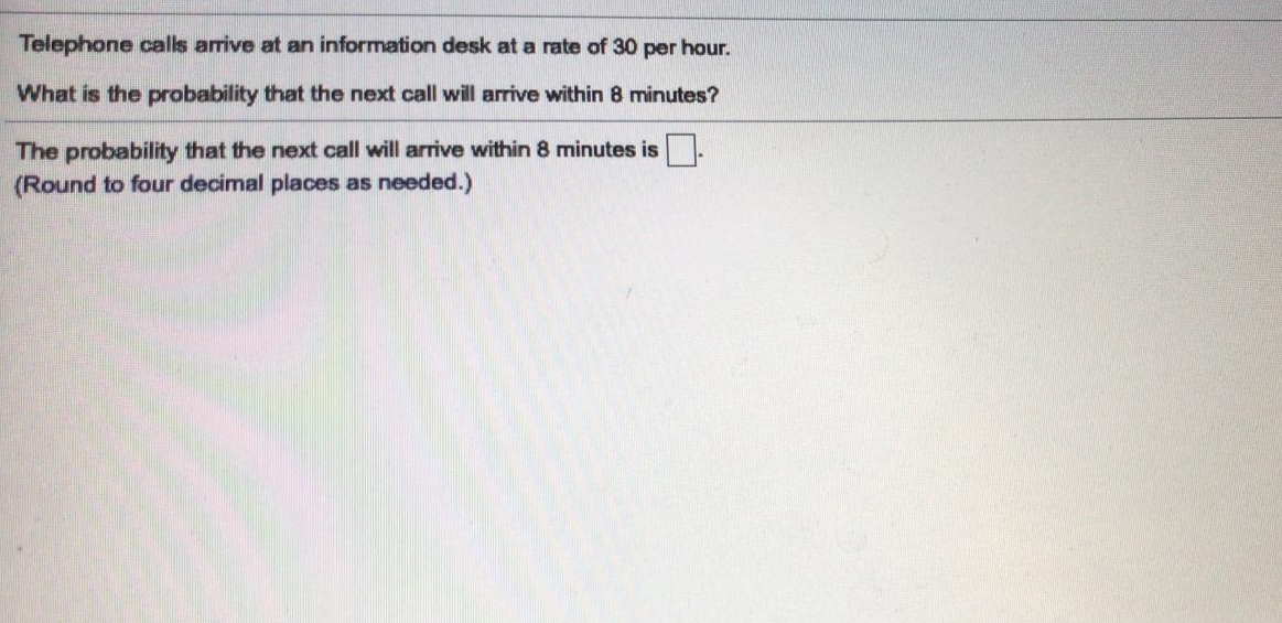 Telephone calls arrive at an information desk at a rate of 30 per hour.
What is the probability that the next call will arrive within 8 minutes?
The probability that the next call will arrive within 8 minutes is
(Round to four decimal places as needed.)
