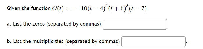 Given the function C(t)
10(t – 4) (t + 5)*(t – 7)
-
a. List the zeros (separated by commas)
b. List the multiplicities (separated by commas)
