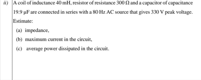 ii) A coil of inductance 40 mH, resistor of resistance 300 N and a capacitor of capacitance
|19.9 µF are connected in series with a 80 Hz AC source that gives 330 V peak voltage.
Estimate:
(a) impedance,
(b) maximum current in the circuit,
(c) average power dissipated in the circuit.
