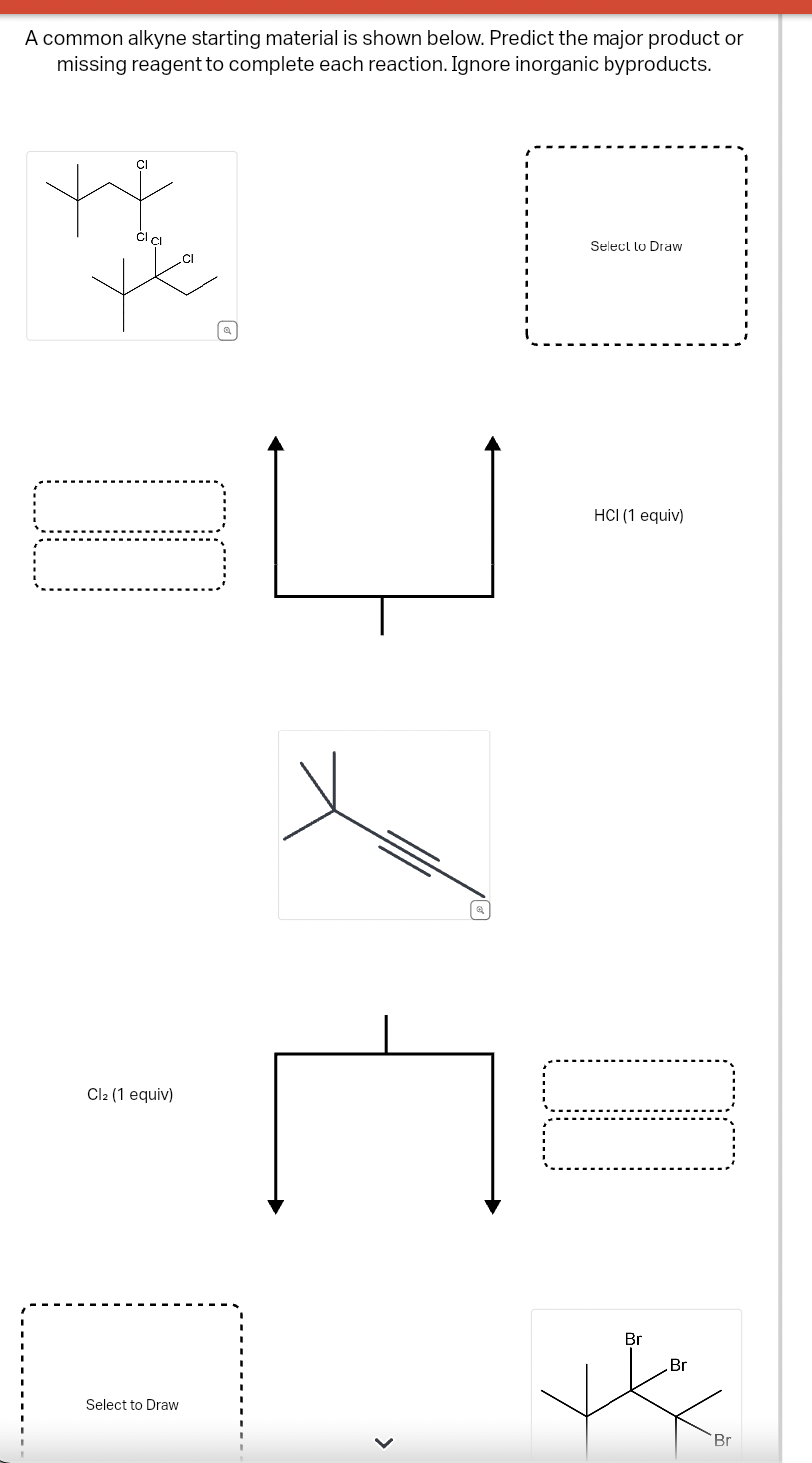 A common alkyne starting material is shown below. Predict the major product or
missing reagent to complete each reaction. Ignore inorganic byproducts.
CI
Cl2 (1 equiv)
Select to Draw
Select to Draw
HCI (1 equiv)
Br
Br
Br