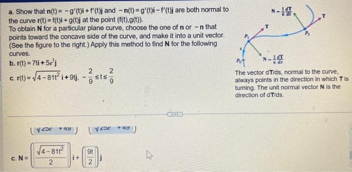 a. Show that n(t)= -g'(t)i + f'(t)j and -n(t)=g'(t)i-f'(t)j are both normal to
the curve r(t)=f(t)i + g(t)j at the point (f(t),g(t)).
To obtain N for a particular plane curve, choose the one of n or -n that
points toward the concave side of the curve, and make it into a unit vector.
(See the figure to the right.) Apply this method to find N for the following
curves.
b. r(t) = 7ti+5e¹j
c. r(t) = √4-811² i +9tj,-sts
c. N=
120e +4y
√√4-811²
2
2
J (√25e J
+43
9t
4
27
***
N-
14T
di
N-14
Pot
The vector dT/ds, normal to the curve,
always points in the direction in which Tis
turning. The unit normal vector N is the
direction of dT/ds.