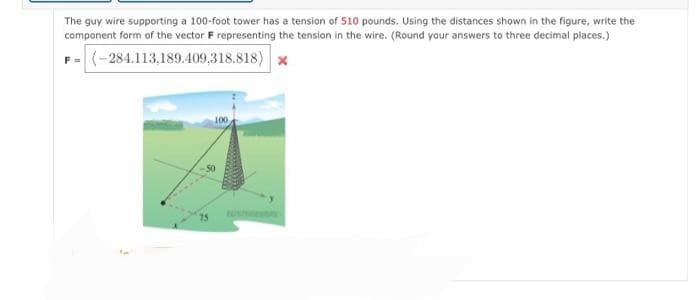 The guy wire supporting a 100-foot tower has a tension of 510 pounds. Using the distances shown in the figure, write the
component form of the vector F representing the tension in the wire. (Round your answers to three decimal places.)
F=(-284.113,189.409,318.818) *