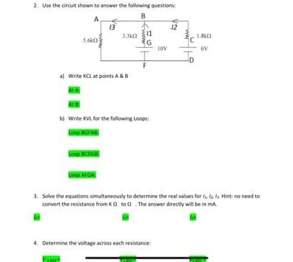 2. Use the circuit shown to answer the following questions:
B
A
le
5.6k2
At A
a) Write KCL at points A & B
13
Loop BCDGB
3.3k02
Loop AFGA
www.
11
G
At B
b) Write KVL for the following Loops:
Loop BGFAB
F
10V
4. Determine the voltage across each resistance:
12
3. Solve the equations simultaneously to determine the real values for a la f. Hint: no need to
convert the resistance from KQ to The answer directly will be in ma
6V