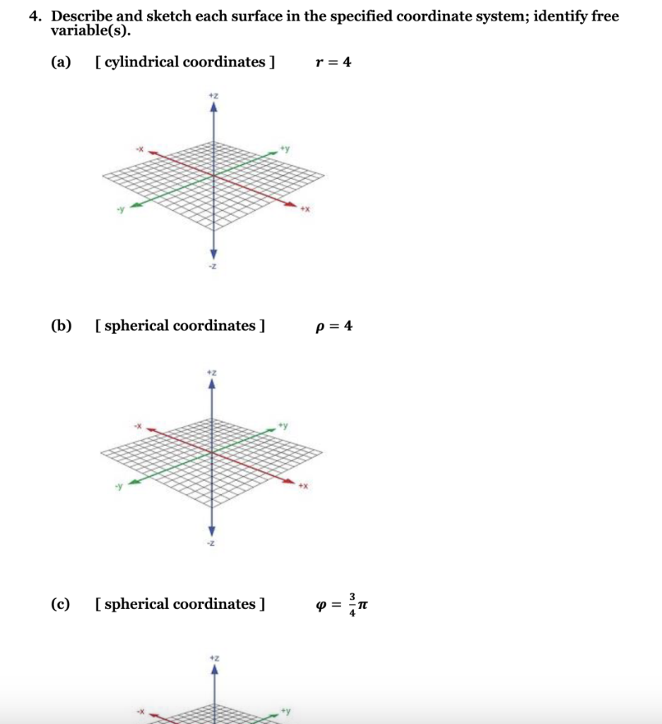 4. Describe and sketch each surface in the specified coordinate system; identify free
variable(s).
(a)
(b)
[cylindrical coordinates ]
[ spherical coordinates ]
(c) [spherical coordinates ]
r = 4
P = 4
9= ³n