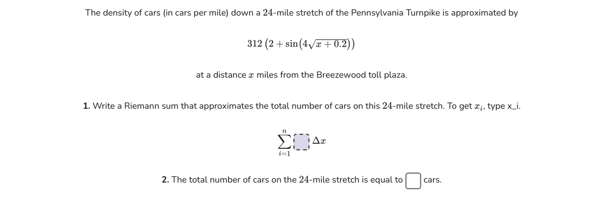 The density of cars (in cars per mile) down a 24-mile stretch of the Pennsylvania Turnpike is approximated by
312 (2+ sin(4√x+0.2))
at a distance a miles from the Breezewood toll plaza.
1. Write a Riemann sum that approximates the total number of cars on this 24-mile stretch. To get x, type x_i.
n
ΣΔα
i=1
2. The total number of cars on the 24-mile stretch is equal to
cars.